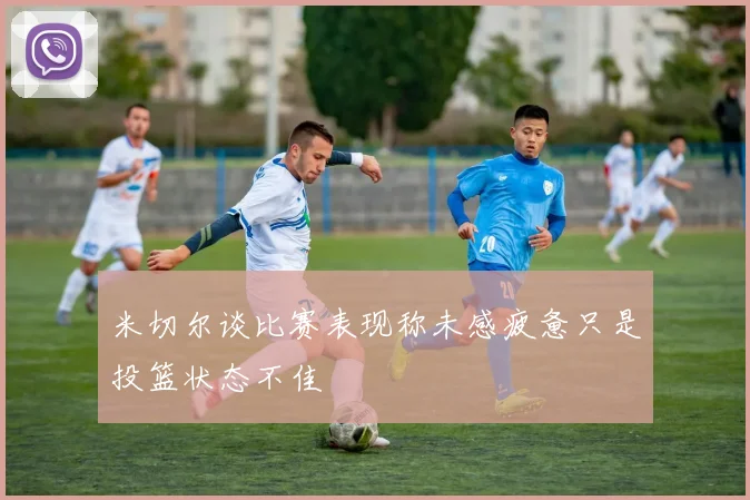 米切尔谈比赛表现称未感疲惫只是投篮状态不佳