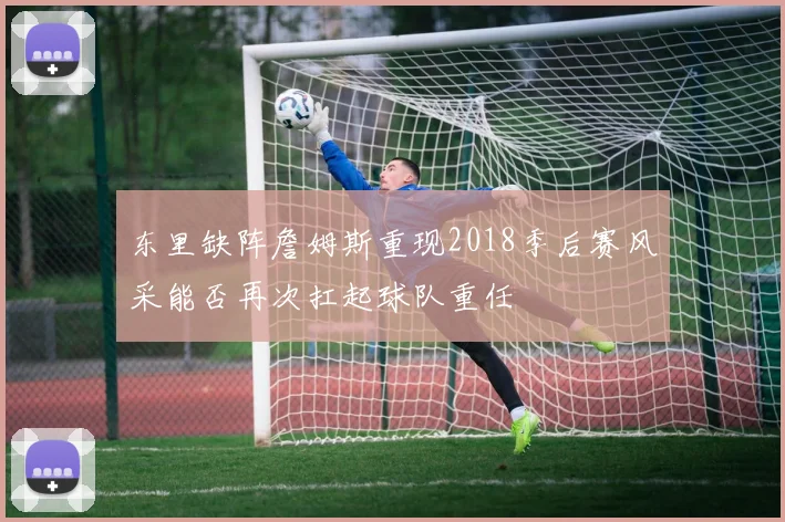 东里缺阵詹姆斯重现2018季后赛风采能否再次扛起球队重任