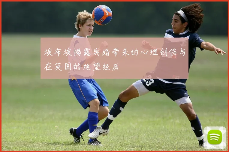 埃布埃揭露离婚带来的心理创伤与在英国的绝望经历
