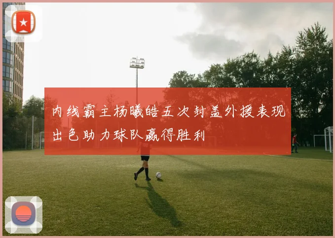 内线霸主杨曦皓五次封盖外援表现出色助力球队赢得胜利