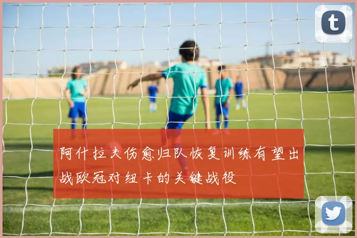 阿什拉夫伤愈归队恢复训练有望出战欧冠对纽卡的关键战役