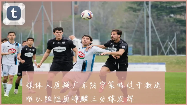 媒体人质疑广东防守策略过于激进难以阻挡庞峥麟三分球发挥