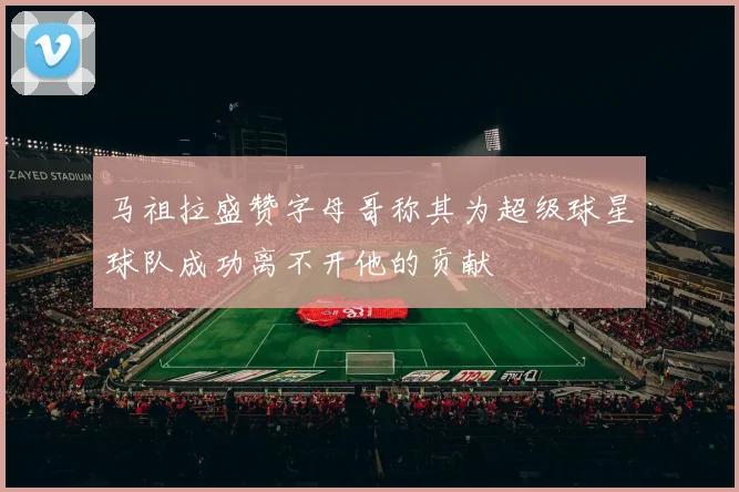 马祖拉盛赞字母哥称其为超级球星球队成功离不开他的贡献
