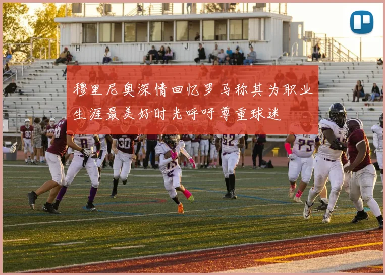 穆里尼奥深情回忆罗马称其为职业生涯最美好时光呼吁尊重球迷