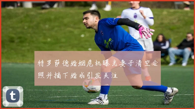 特罗萨德婚姻危机曝光妻子清空合照并摘下婚戒引发关注