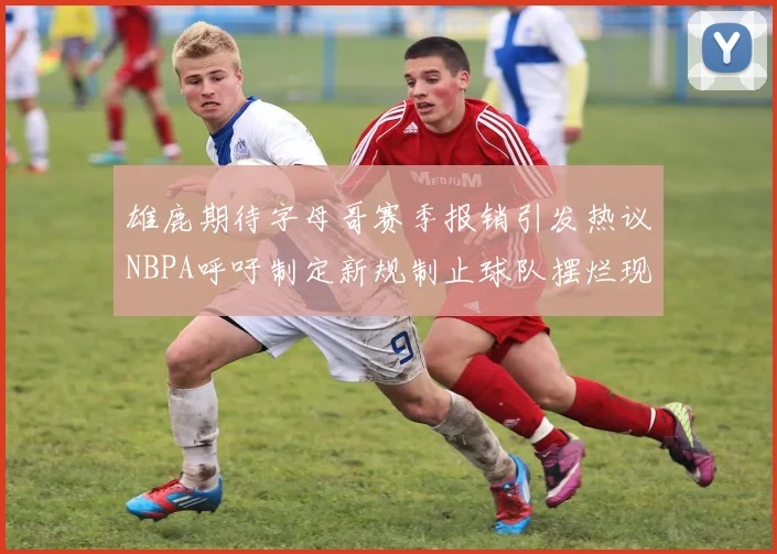 雄鹿期待字母哥赛季报销引发热议NBPA呼吁制定新规制止球队摆烂现象