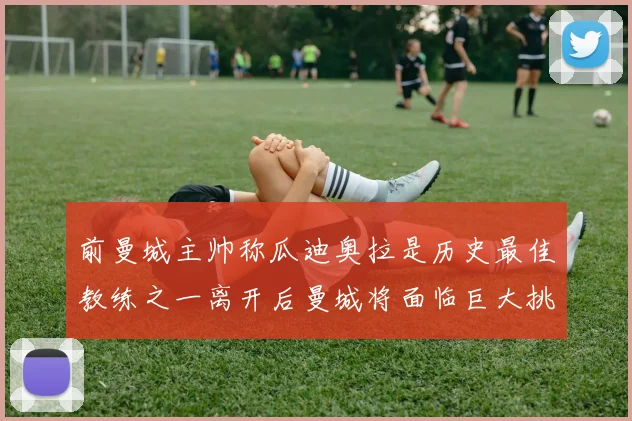 前曼城主帅称瓜迪奥拉是历史最佳教练之一离开后曼城将面临巨大挑战