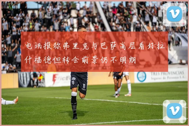 电讯报称弗里克与巴萨高层看好拉什福德但转会前景仍不明朗