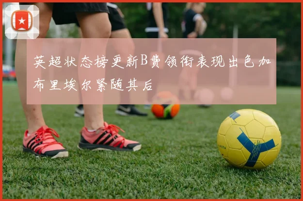英超状态榜更新B费领衔表现出色加布里埃尔紧随其后