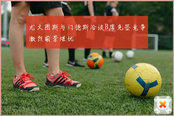 尤文图斯与门德斯洽谈B席免签竞争激烈前景堪忧