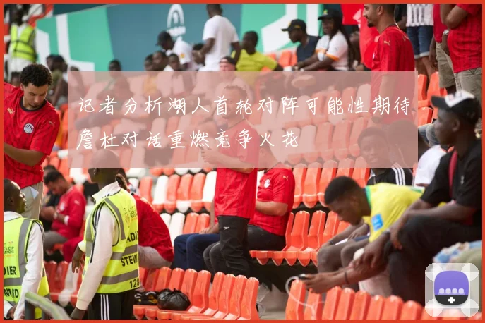 记者分析湖人首轮对阵可能性期待詹杜对话重燃竞争火花