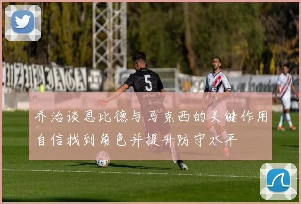 乔治谈恩比德与马克西的关键作用自信找到角色并提升防守水平