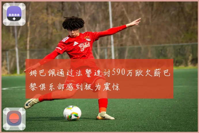 姆巴佩通过法警追讨590万欧欠薪巴黎俱乐部感到极为震惊