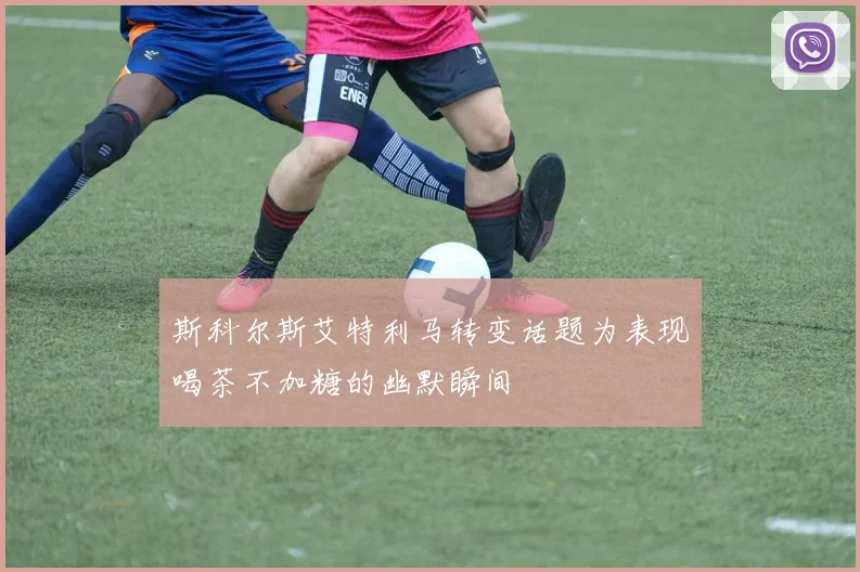 斯科尔斯艾特利马转变话题为表现喝茶不加糖的幽默瞬间