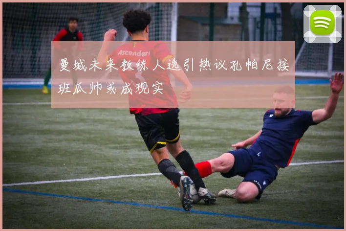 曼城未来教练人选引热议孔帕尼接班瓜帅或成现实