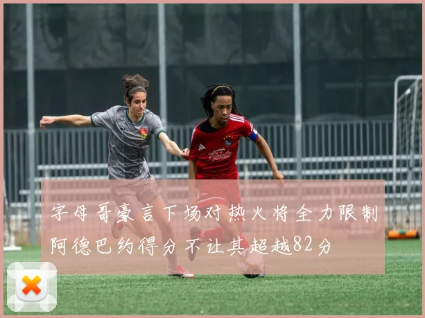 字母哥豪言下场对热火将全力限制阿德巴约得分不让其超越82分