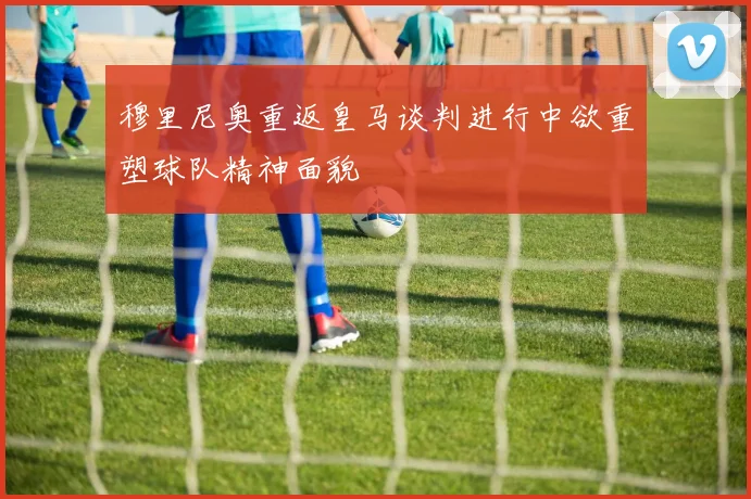 穆里尼奥重返皇马谈判进行中欲重塑球队精神面貌