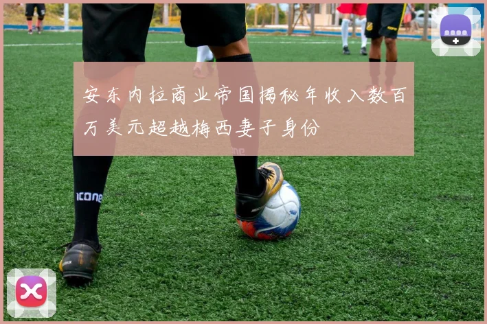 安东内拉商业帝国揭秘年收入数百万美元超越梅西妻子身份