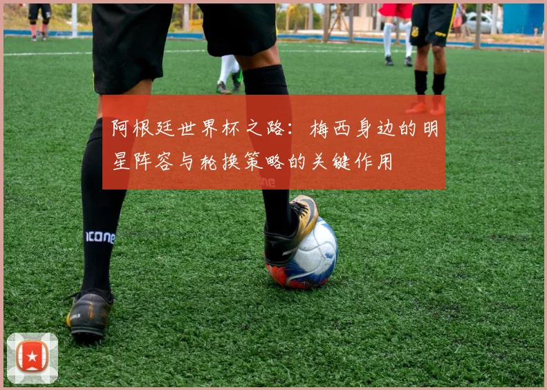 阿根廷世界杯之路：梅西身边的明星阵容与轮换策略的关键作用