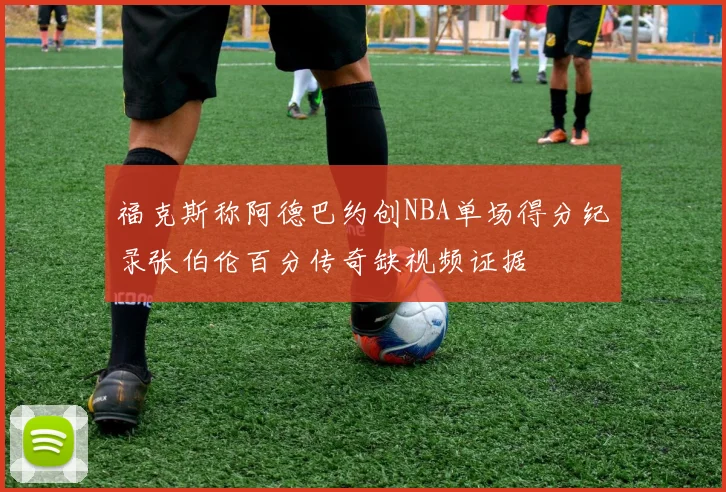 福克斯称阿德巴约创NBA单场得分纪录张伯伦百分传奇缺视频证据