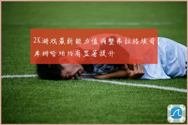 2K游戏最新能力值调整弗拉格埃奇库姆哈珀均有显著提升
