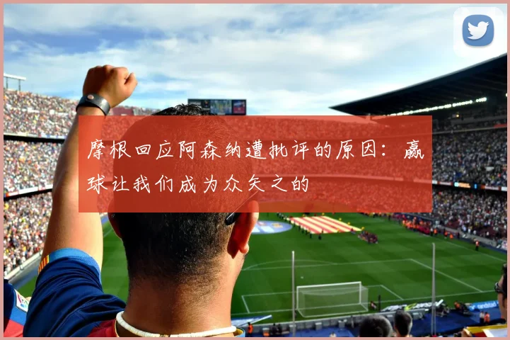 摩根回应阿森纳遭批评的原因：赢球让我们成为众矢之的