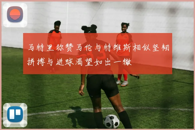 马特里称赞马伦与特维斯相似坚韧拼搏与进球渴望如出一辙